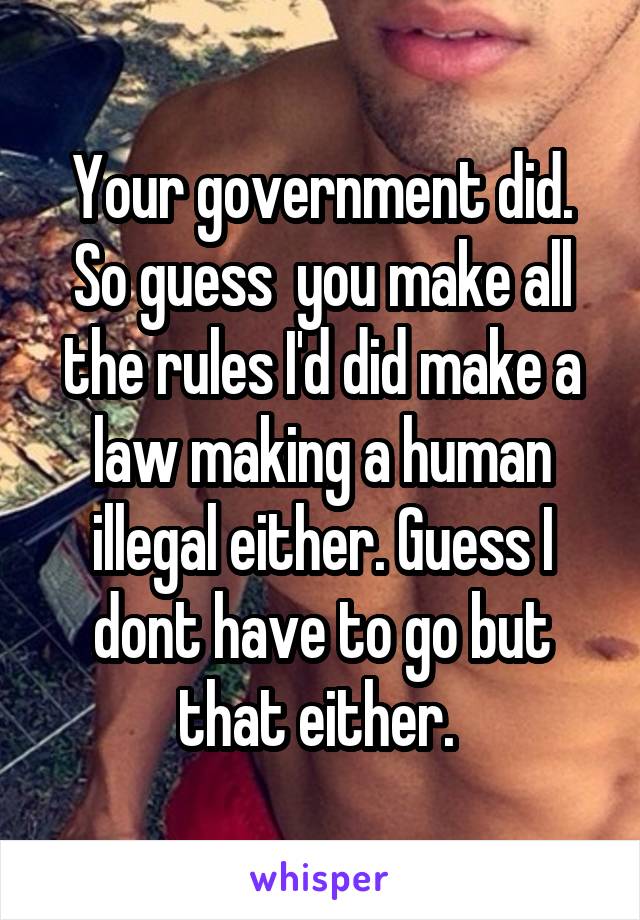 Your government did. So guess  you make all the rules I'd did make a law making a human illegal either. Guess I dont have to go but that either. 