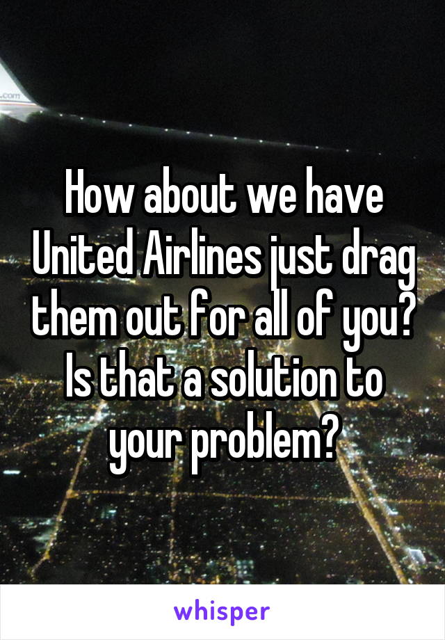 How about we have United Airlines just drag them out for all of you? Is that a solution to your problem?