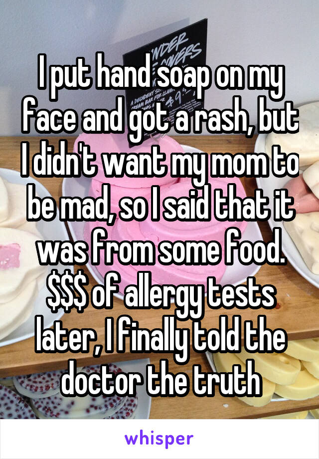 I put hand soap on my face and got a rash, but I didn't want my mom to be mad, so I said that it was from some food. $$$ of allergy tests later, I finally told the doctor the truth