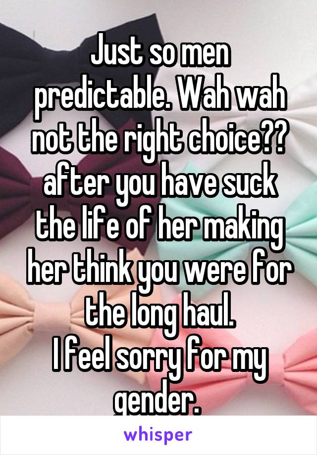 Just so men predictable. Wah wah not the right choice?? after you have suck the life of her making her think you were for the long haul.
I feel sorry for my gender. 