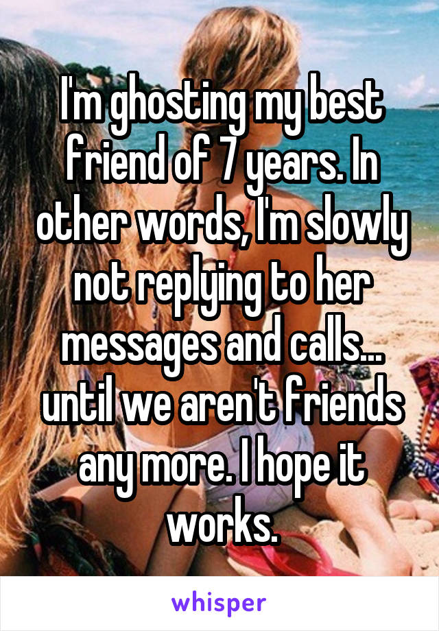 I'm ghosting my best friend of 7 years. In other words, I'm slowly not replying to her messages and calls... until we aren't friends any more. I hope it works.