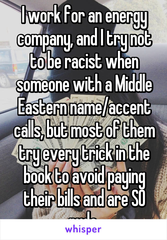 I work for an energy company, and I try not to be racist when someone with a Middle Eastern name/accent calls, but most of them try every trick in the book to avoid paying their bills and are SO rude.