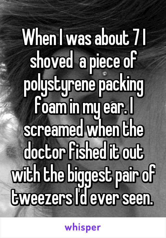 When I was about 7 I shoved  a piece of polystyrene packing foam in my ear. I screamed when the doctor fished it out with the biggest pair of tweezers I'd ever seen. 