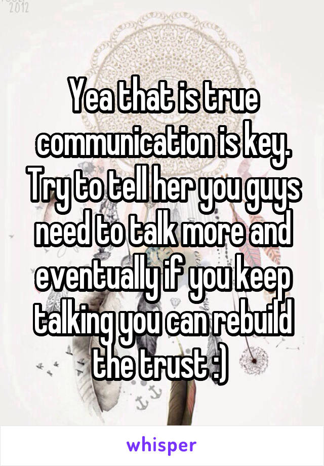 Yea that is true communication is key. Try to tell her you guys need to talk more and eventually if you keep talking you can rebuild the trust :) 