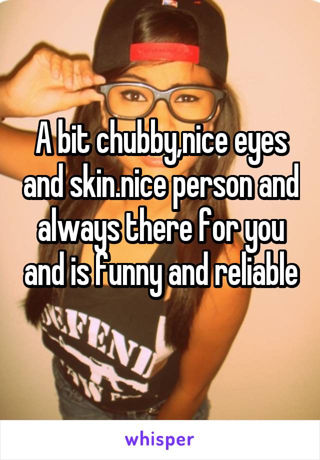 A bit chubby,nice eyes and skin.nice person and always there for you and is funny and reliable 