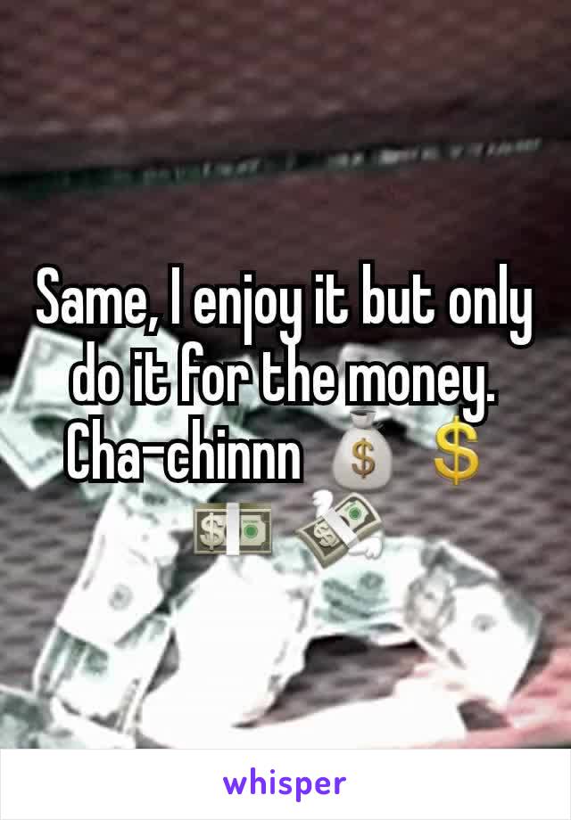 Same, I enjoy it but only do it for the money. Cha-chinnn 💰💲 💵 💸