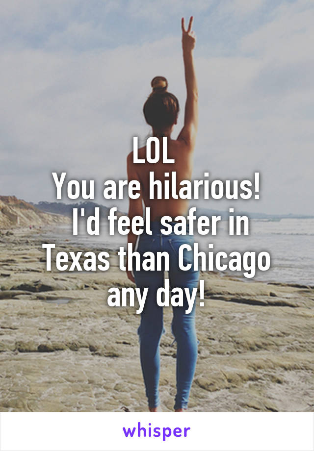 LOL 
You are hilarious!
 I'd feel safer in Texas than Chicago any day!