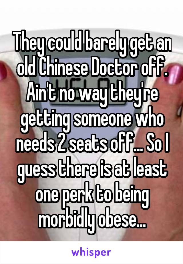 They could barely get an old Chinese Doctor off. Ain't no way they're getting someone who needs 2 seats off... So I guess there is at least one perk to being morbidly obese...