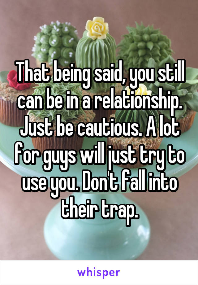 That being said, you still can be in a relationship. Just be cautious. A lot for guys will just try to use you. Don't fall into their trap.