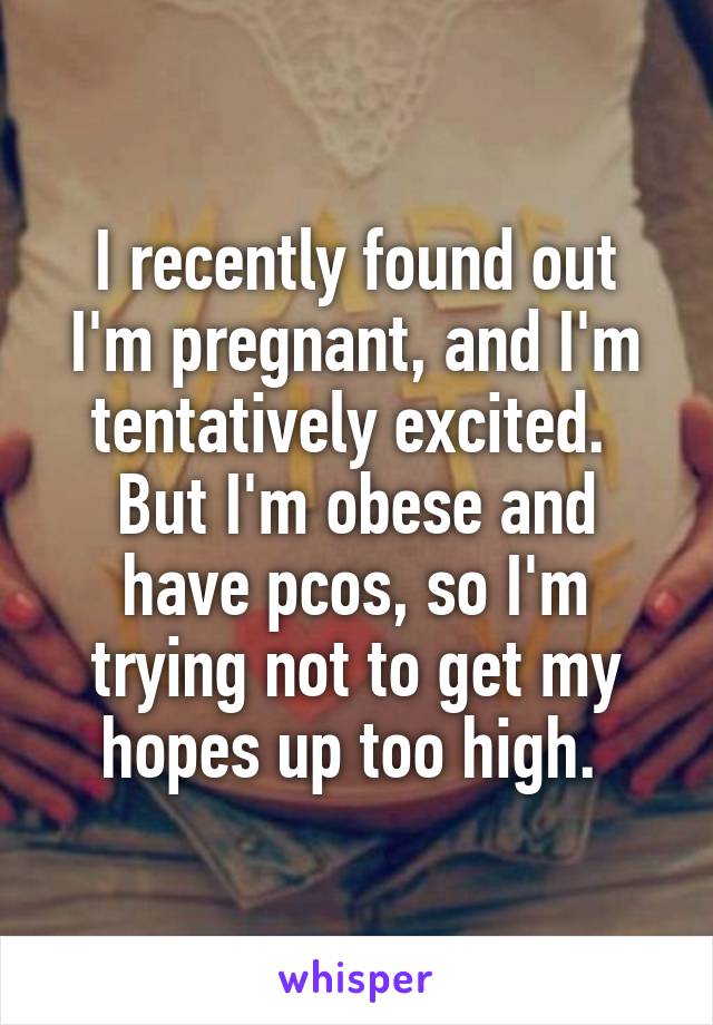 I recently found out I'm pregnant, and I'm tentatively excited. 
But I'm obese and have pcos, so I'm trying not to get my hopes up too high. 