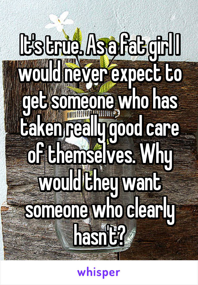 It's true. As a fat girl I would never expect to get someone who has taken really good care of themselves. Why would they want someone who clearly hasn't?