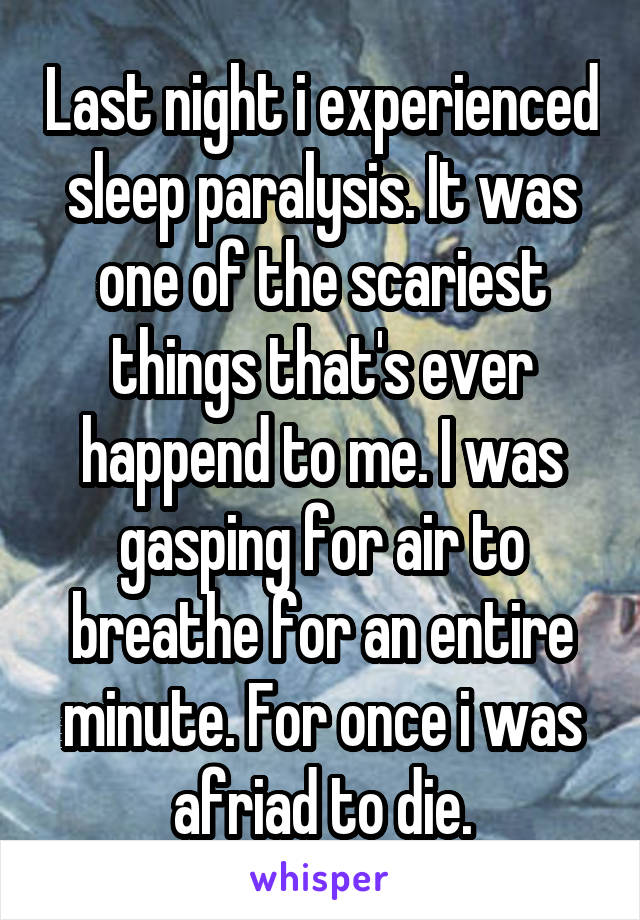 Last night i experienced sleep paralysis. It was one of the scariest things that's ever happend to me. I was gasping for air to breathe for an entire minute. For once i was afriad to die.