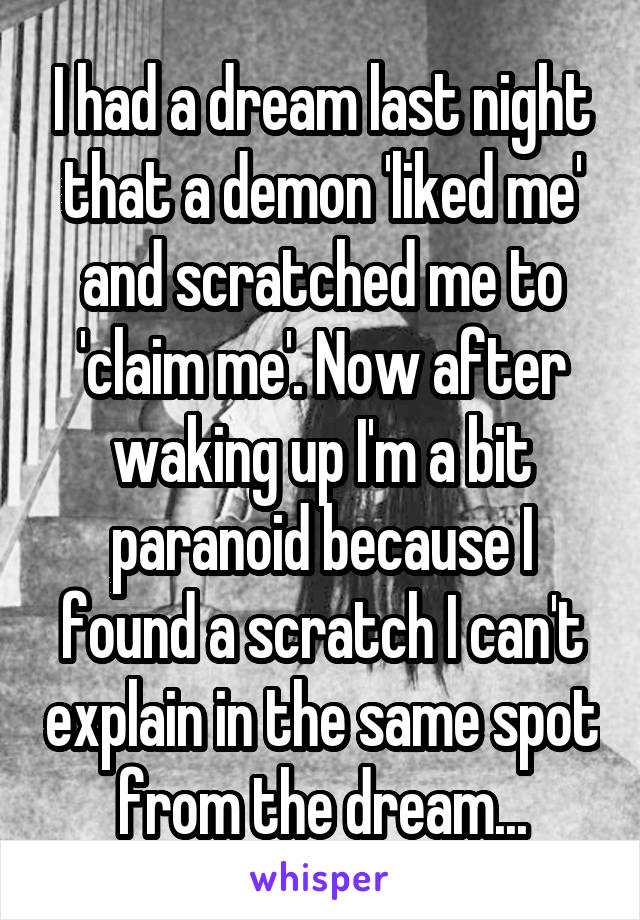 I had a dream last night that a demon 'liked me' and scratched me to 'claim me'. Now after waking up I'm a bit paranoid because I found a scratch I can't explain in the same spot from the dream...
