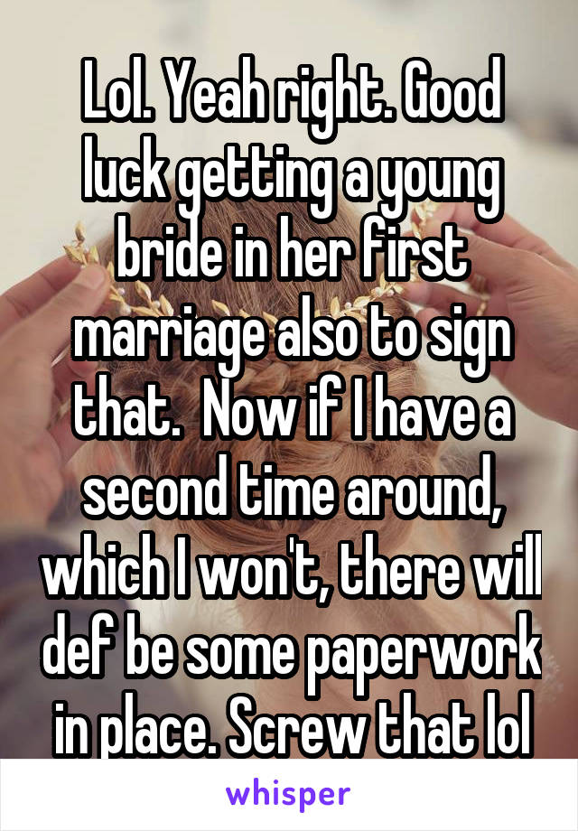 Lol. Yeah right. Good luck getting a young bride in her first marriage also to sign that.  Now if I have a second time around, which I won't, there will def be some paperwork in place. Screw that lol
