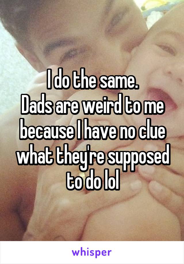 I do the same.
Dads are weird to me because I have no clue what they're supposed to do lol