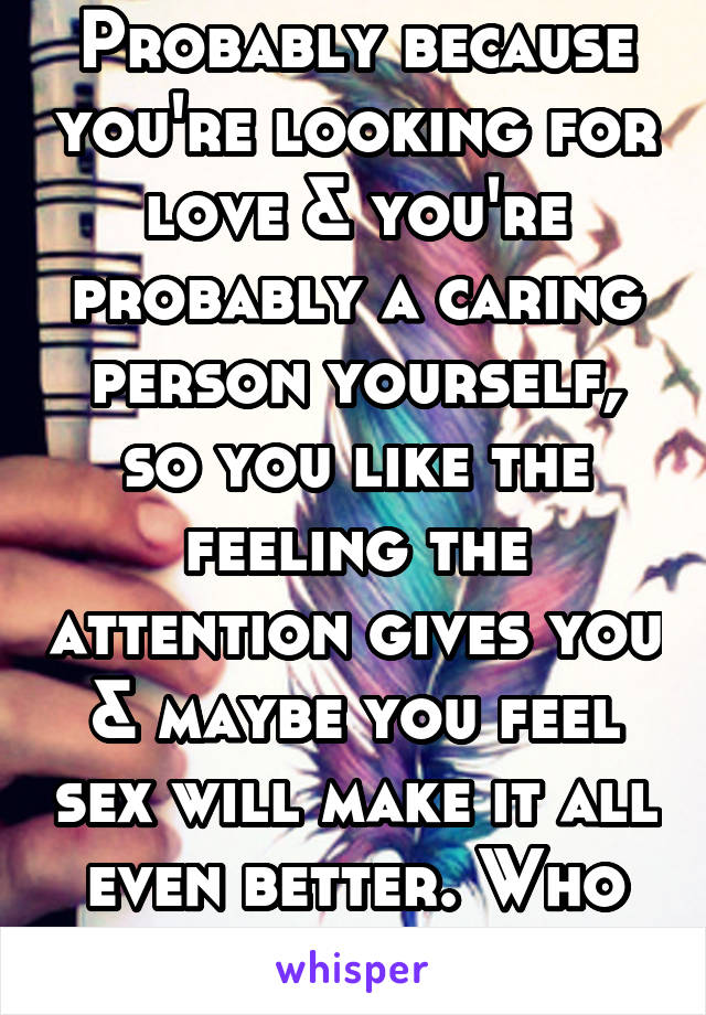 Probably because you're looking for love & you're probably a caring person yourself, so you like the feeling the attention gives you & maybe you feel sex will make it all even better. Who knows.