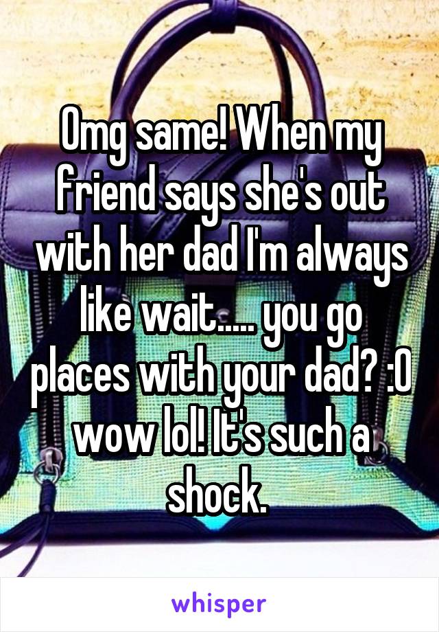 Omg same! When my friend says she's out with her dad I'm always like wait..... you go places with your dad? :O wow lol! It's such a shock. 