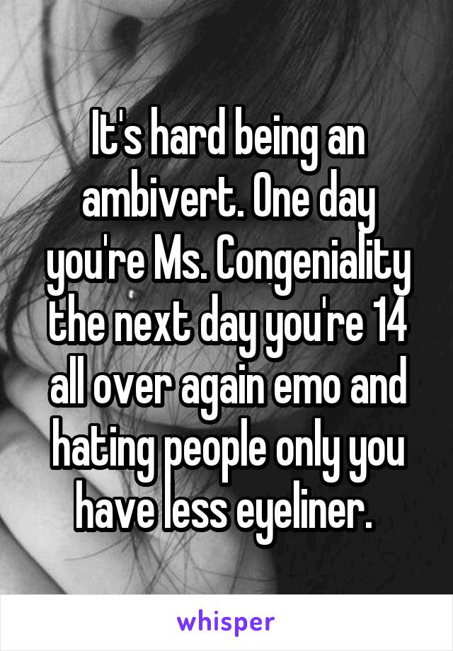 It's hard being an ambivert. One day you're Ms. Congeniality the next day you're 14 all over again emo and hating people only you have less eyeliner. 