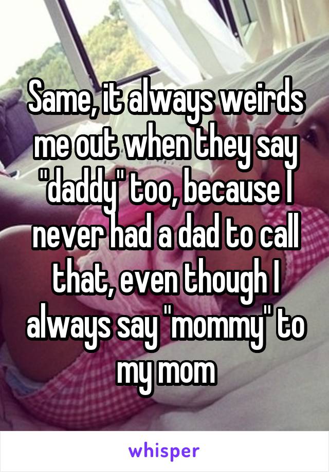 Same, it always weirds me out when they say "daddy" too, because I never had a dad to call that, even though I always say "mommy" to my mom