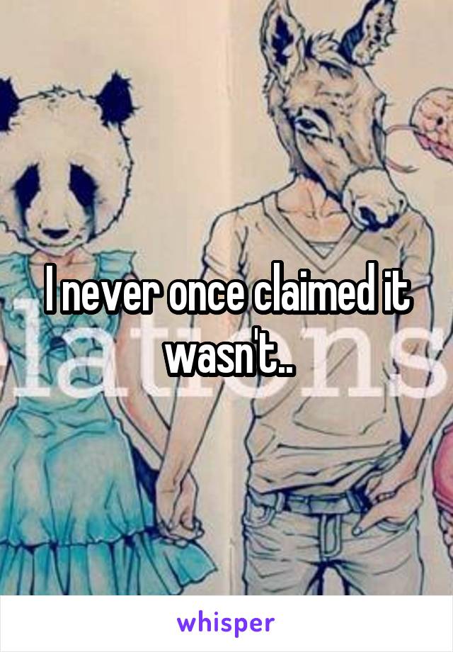 I never once claimed it wasn't..