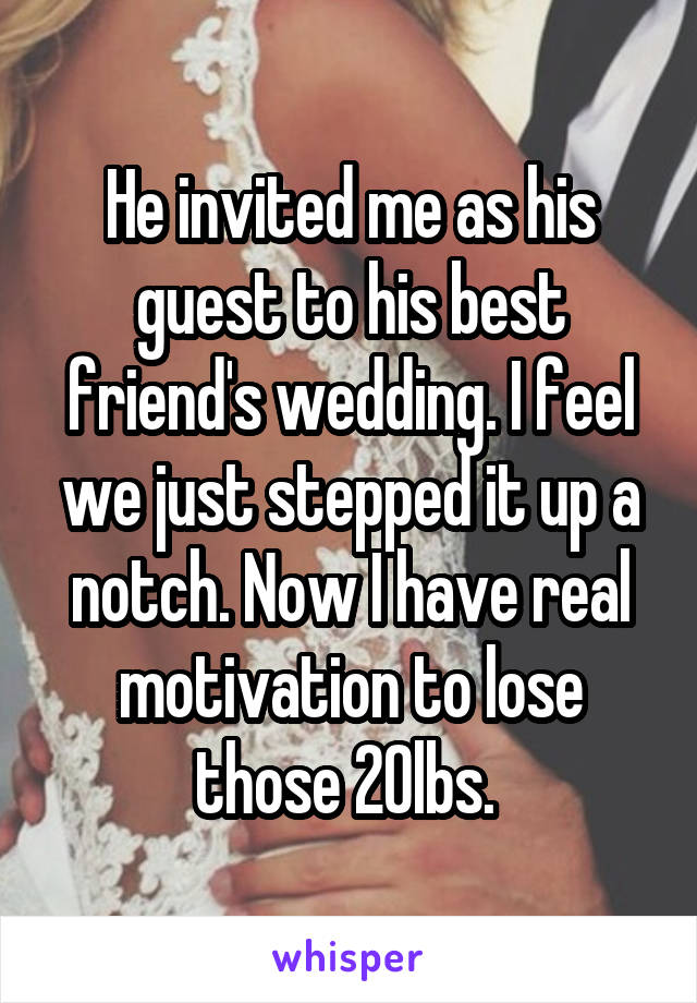 He invited me as his guest to his best friend's wedding. I feel we just stepped it up a notch. Now I have real motivation to lose those 20lbs. 