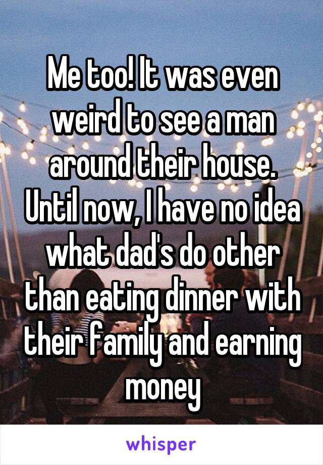 Me too! It was even weird to see a man around their house. Until now, I have no idea what dad's do other than eating dinner with their family and earning money