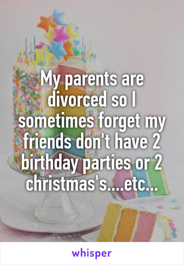 My parents are divorced so I sometimes forget my friends don't have 2 birthday parties or 2 christmas's....etc...