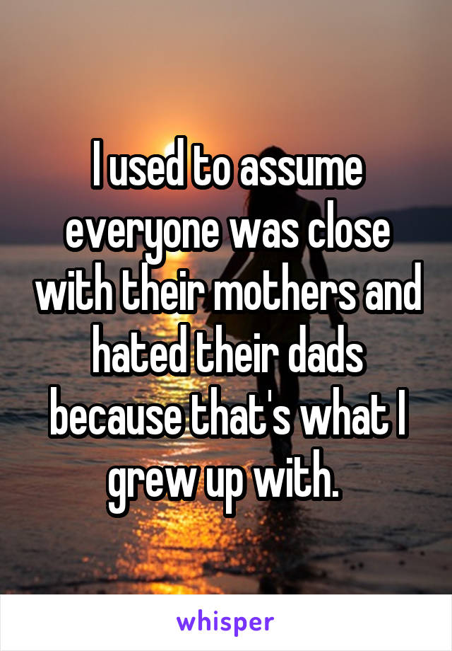 I used to assume everyone was close with their mothers and hated their dads because that's what I grew up with. 