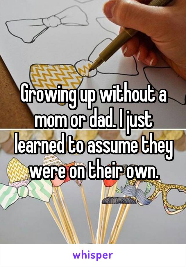 Growing up without a mom or dad. I just learned to assume they were on their own.