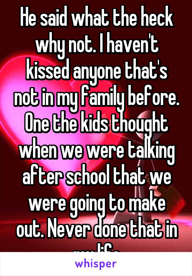 He said what the heck why not. I haven't kissed anyone that's not in my family before. One the kids thought when we were talking after school that we were going to make out. Never done that in my life