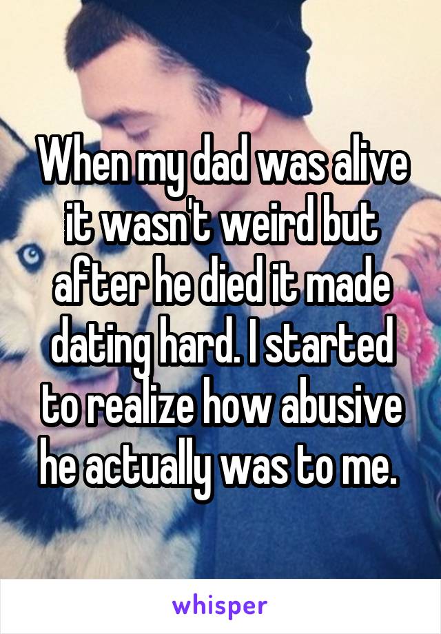 When my dad was alive it wasn't weird but after he died it made dating hard. I started to realize how abusive he actually was to me. 