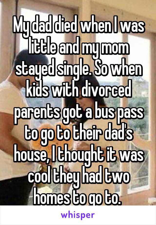 My dad died when I was little and my mom stayed single. So when kids with divorced parents got a bus pass to go to their dad's house, I thought it was cool they had two homes to go to. 
