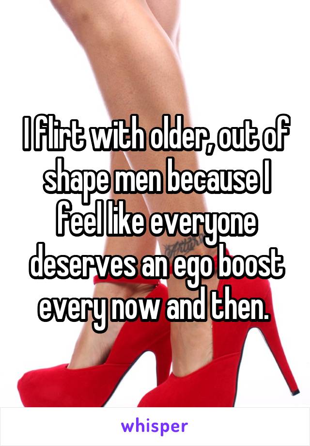 I flirt with older, out of shape men because I feel like everyone deserves an ego boost every now and then. 