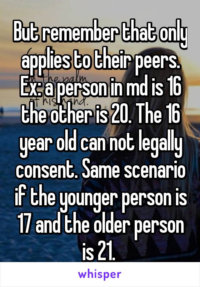 But remember that only applies to their peers. Ex: a person in md is 16 the other is 20. The 16 year old can not legally consent. Same scenario if the younger person is 17 and the older person is 21. 