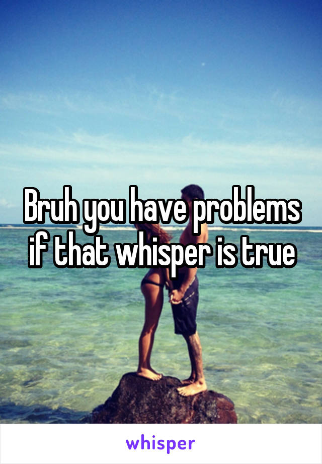 Bruh you have problems if that whisper is true