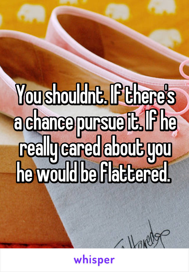 You shouldnt. If there's a chance pursue it. If he really cared about you he would be flattered. 