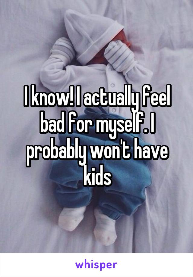 I know! I actually feel bad for myself. I probably won't have kids