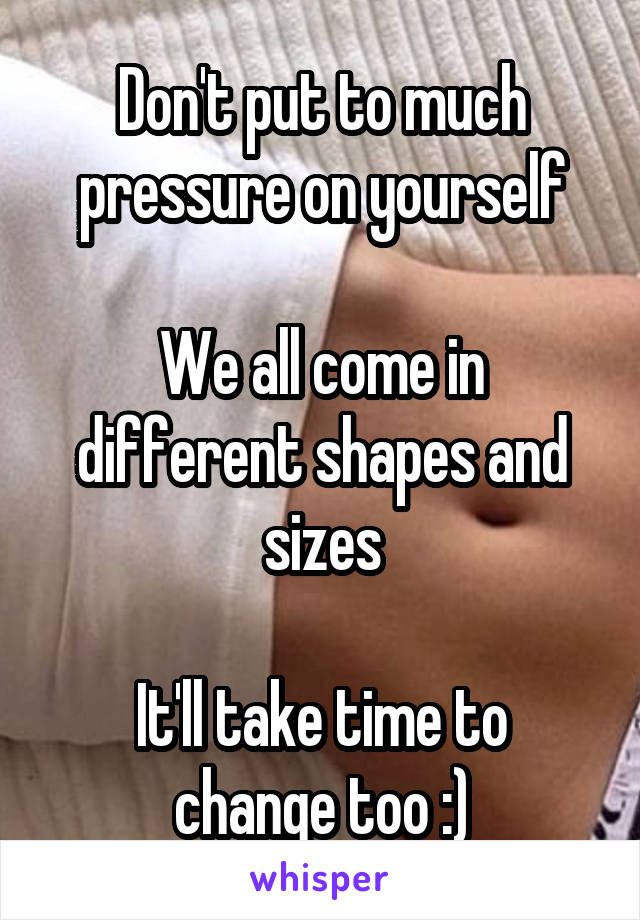 Don't put to much pressure on yourself

We all come in different shapes and sizes

It'll take time to change too :)