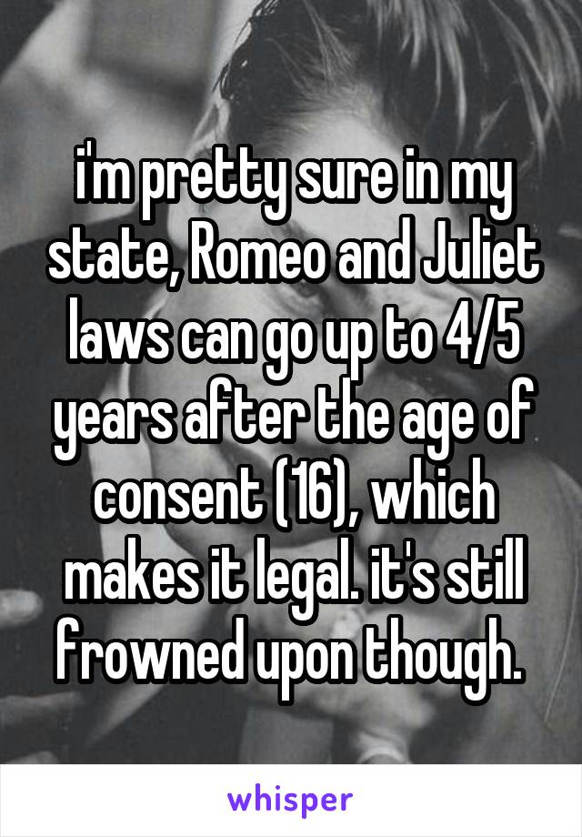 i'm pretty sure in my state, Romeo and Juliet laws can go up to 4/5 years after the age of consent (16), which makes it legal. it's still frowned upon though. 