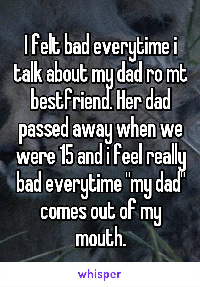 I felt bad everytime i talk about my dad ro mt bestfriend. Her dad passed away when we were 15 and i feel really bad everytime "my dad" comes out of my mouth.