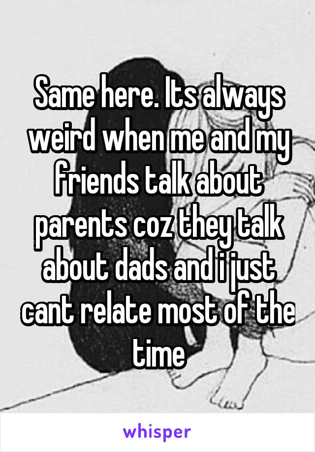 Same here. Its always weird when me and my friends talk about parents coz they talk about dads and i just cant relate most of the time