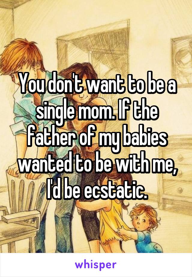 You don't want to be a single mom. If the father of my babies wanted to be with me, I'd be ecstatic.