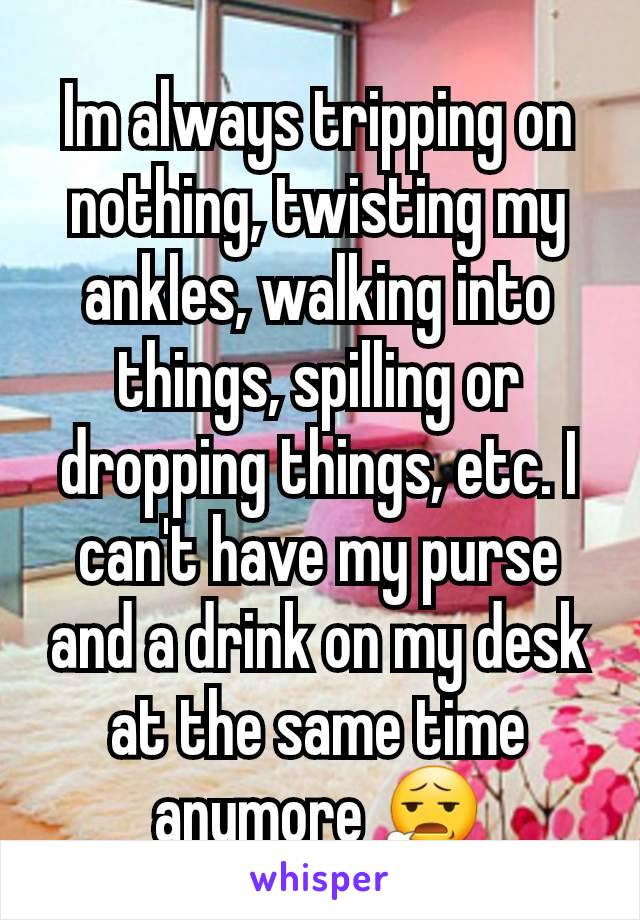 Im always tripping on nothing, twisting my ankles, walking into things, spilling or dropping things, etc. I can't have my purse and a drink on my desk at the same time anymore 😧