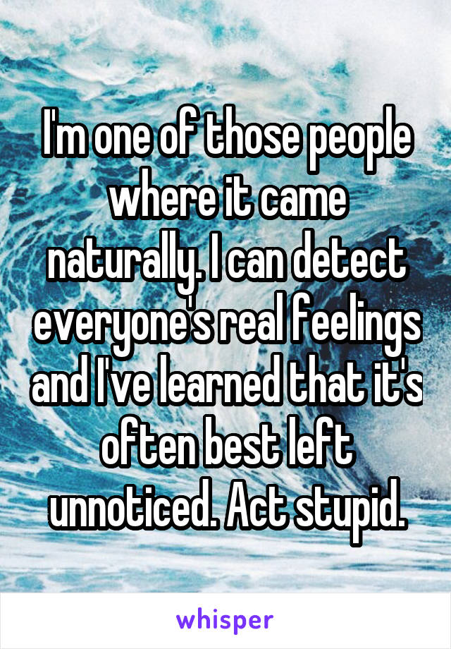 I'm one of those people where it came naturally. I can detect everyone's real feelings and I've learned that it's often best left unnoticed. Act stupid.