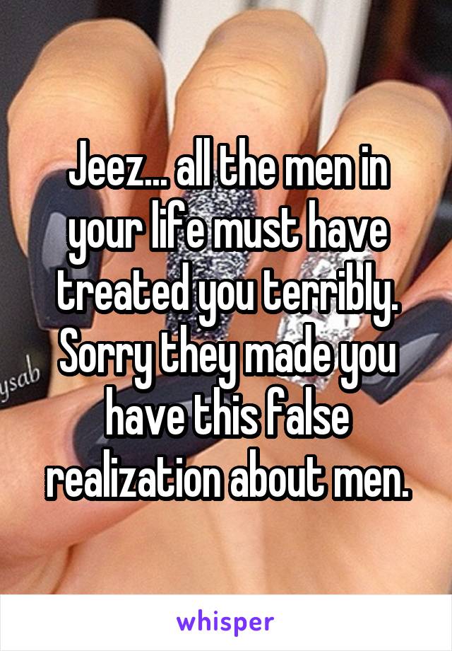 Jeez... all the men in your life must have treated you terribly. Sorry they made you have this false realization about men.
