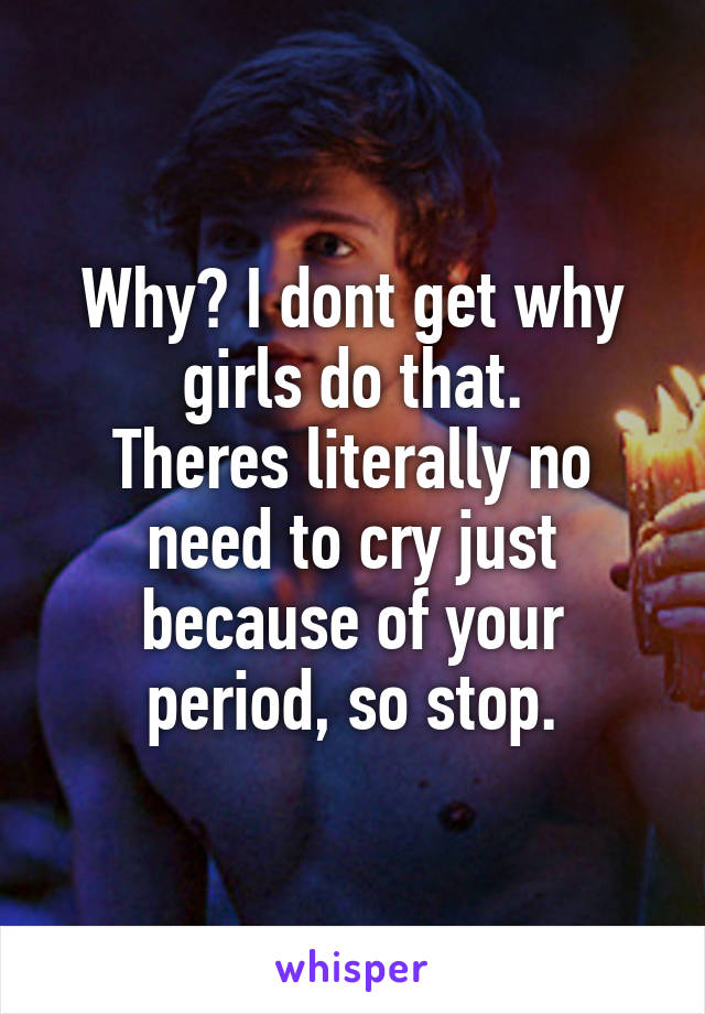 Why? I dont get why girls do that.
Theres literally no need to cry just because of your period, so stop.