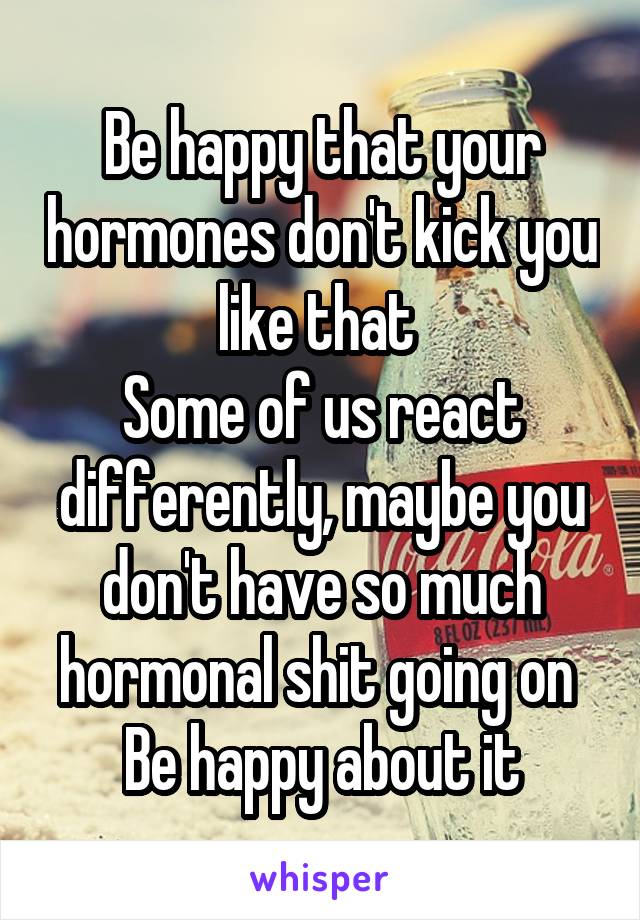 Be happy that your hormones don't kick you like that 
Some of us react differently, maybe you don't have so much hormonal shit going on 
Be happy about it