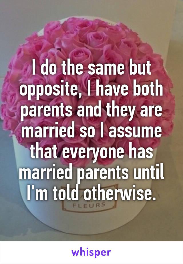 I do the same but opposite, I have both parents and they are married so I assume that everyone has married parents until I'm told otherwise.