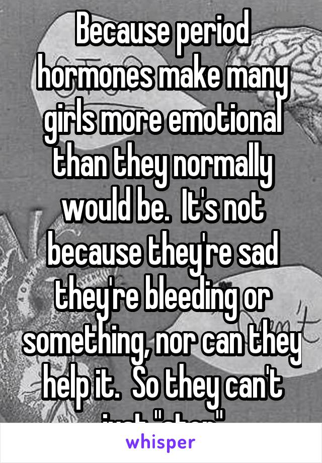 Because period hormones make many girls more emotional than they normally would be.  It's not because they're sad they're bleeding or something, nor can they help it.  So they can't just "stop"