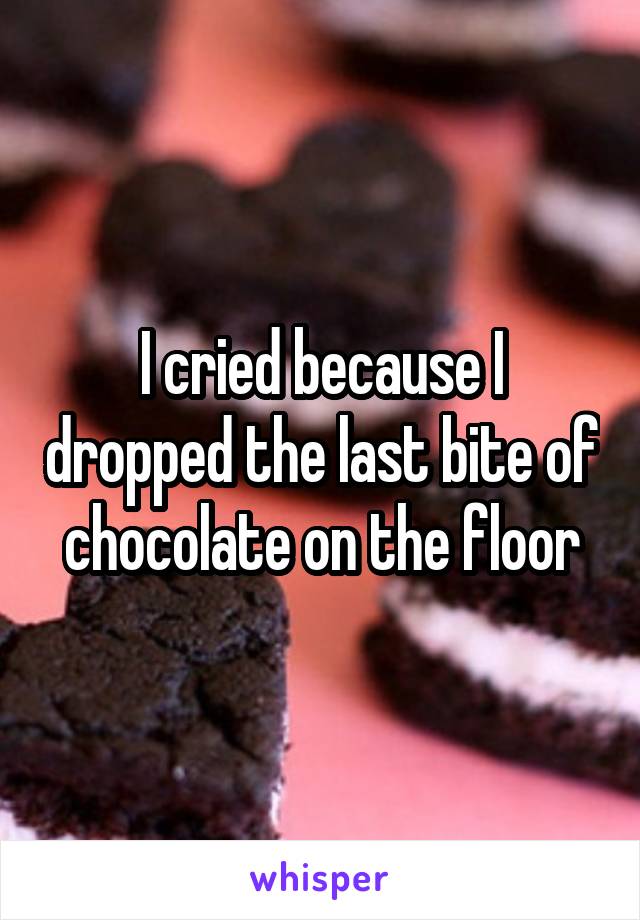 I cried because I dropped the last bite of chocolate on the floor